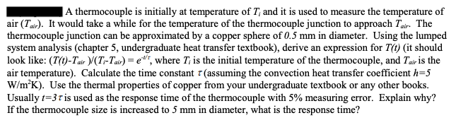 A thermocouple is initially at temperature of T; and it is used to measure the temperature of
air (Tair). It would take a while for the temperature of the thermocouple junction to approach Tair. The
thermocouple junction can be approximated by a copper sphere of 0.5 mm in diameter. Using the lumped
system analysis (chapter 5, undergraduate heat transfer textbook), derive an expression for T(t) (it should
look like: (T(t)-Tair )/(Ti-Tair) = e, where T; is the initial temperature of the thermocouple, and Tair is the
air temperature). Calculate the time constant 7 (assuming the convection heat transfer coefficient h=5
W/m²K). Use the thermal properties of copper from your undergraduate textbook or any other books.
Usually t=3t is used as the response time of the thermocouple with 5% measuring error. Explain why?
If the thermocouple size is increased to 5 mm in diameter, what is the response time?