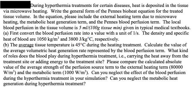 During hyperthermia treatments for certain diseases, heat is deposited in the tissue
via microwave heating. Write the general form of the Pennes bioheat equation for the treated
tissue volume. In the equation, please include the external heating term due to microwave
heating, the metabolic heat generation term, and the Pennes blood perfusion term. The local
blood perfusion in the tissue volume is 5 ml/(100g tissue min) given in typical medical textbooks.
(a) First convert the blood perfusion rate into a value with a unit of 1/s. The density and specific
heat of blood are 1050 kg/m³ and 3800 J/kg°C, respectively.
(b) The average tissue temperature is 45°C during the heating treatment. Calculate the value of
the average volumetric heat generation rate represented by the blood perfusion term. What kind
of roles does the blood play during hyperthermia treatment, i.e., carrying the heat away from the
treatment site or adding energy to the treatment site? Please compare the calculated absolute
value of the average strength of the perfusion source term to the external heating term (80000
W/m³) and the metabolic term (1000 W/m³). Can you neglect the effect of the blood perfusion
during the hyperthermia treatment in your simulation? Can you neglect the metabolic heat
generation during hyperthermia treatment?