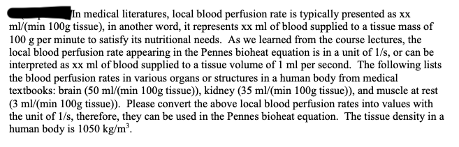 In medical literatures, local blood perfusion rate is typically presented as xx
ml/(min 100g tissue), in another word, it represents xx ml of blood supplied to a tissue mass of
100 g per minute to satisfy its nutritional needs. As we learned from the course lectures, the
local blood perfusion rate appearing in the Pennes bioheat equation is in a unit of 1/s, or can be
interpreted as xx ml of blood supplied to a tissue volume of 1 ml per second. The following lists
the blood perfusion rates in various organs or structures in a human body from medical
textbooks: brain (50 ml/(min 100g tissue)), kidney (35 ml/(min 100g tissue)), and muscle at rest
(3 ml/(min 100g tissue)). Please convert the above local blood perfusion rates into values with
the unit of 1/s, therefore, they can be used in the Pennes bioheat equation. The tissue density in a
human body is 1050 kg/m³.