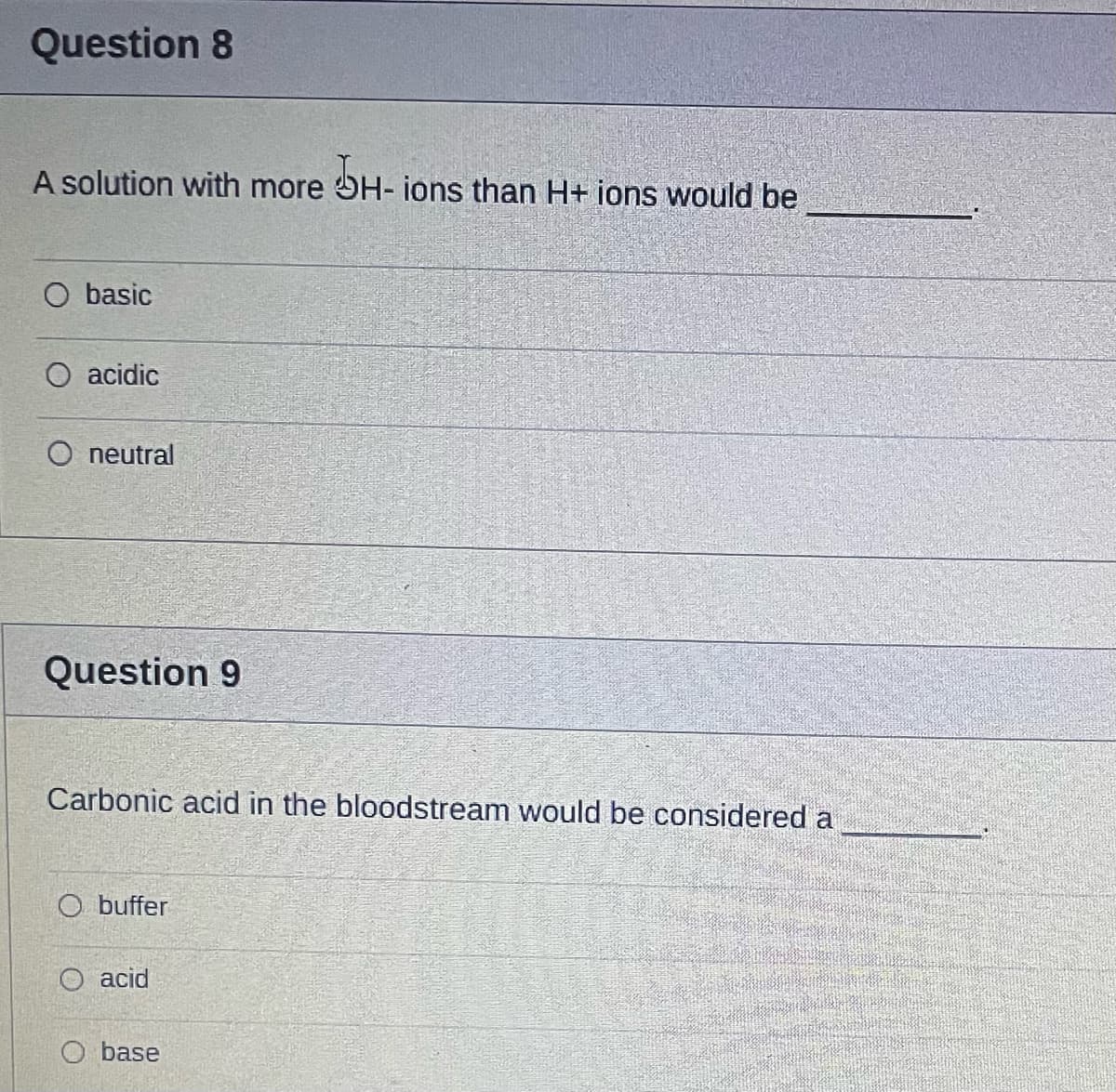 Question 8
A solution with more OH- ions than H+ ions would be
O basic
O acidic
O neutral
Question 9
Carbonic acid in the bloodstream would be considered a
O buffer
O acid
O base
