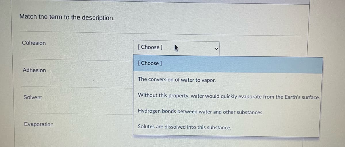 Match the term to the description.
Cohesion
Adhesion
Solvent
Evaporation
[Choose ]
[Choose ]
The conversion of water to vapor.
Without this property, water would quickly evaporate from the Earth's surface.
Hydrogen bonds between water and other substances.
Solutes are dissolved into this substance.