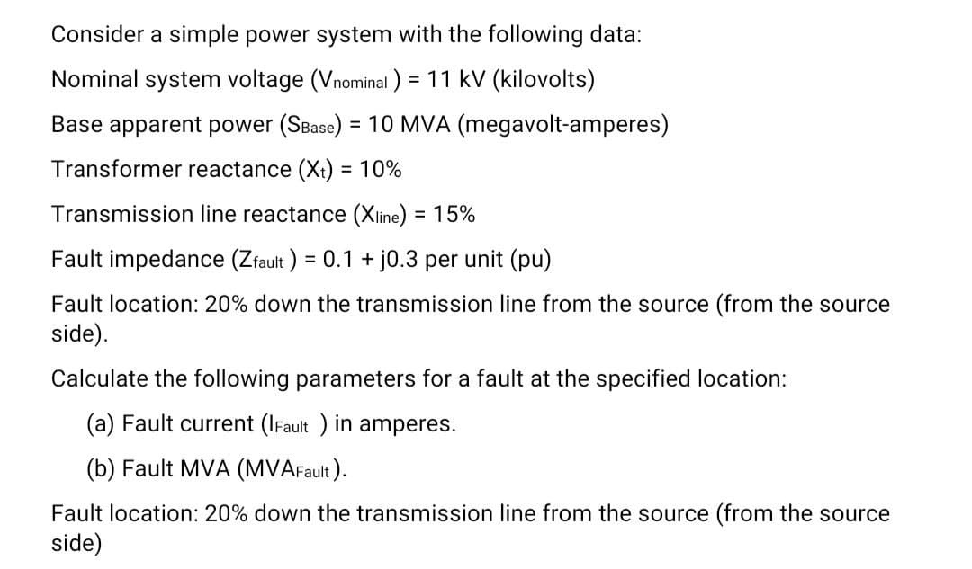 Consider a simple power system with the following data:
Nominal system voltage (Vnominal) = 11 kV (kilovolts)
Base apparent power (SBase) = 10 MVA (megavolt-amperes)
Transformer reactance (X) = 10%
Transmission line reactance (Xline) = 15%
Fault impedance (Zfault) = 0.1 + j0.3 per unit (pu)
Fault location: 20% down the transmission line from the source (from the source
side).
Calculate the following parameters for a fault at the specified location:
(a) Fault current (IFault ) in amperes.
(b) Fault MVA (MVAFault).
Fault location: 20% down the transmission line from the source (from the source
side)