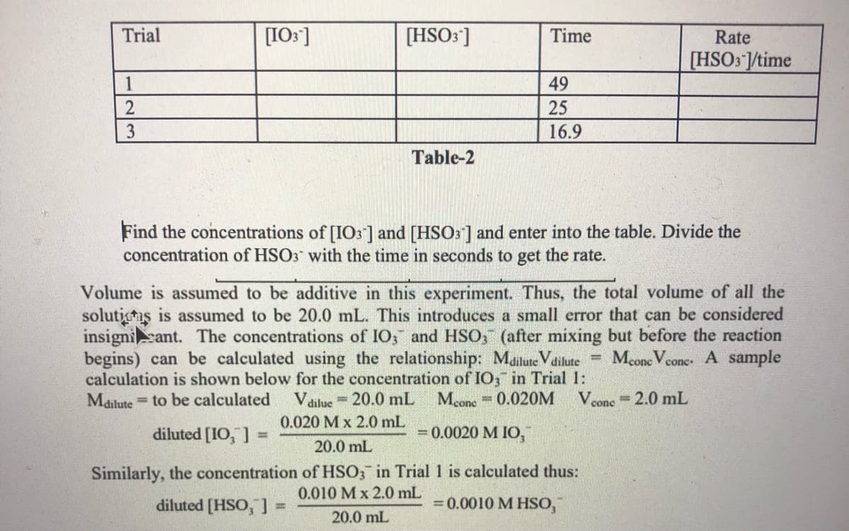 Trial
[I0:]
[HSO: ]
Time
Rate
[HSO3 ]/time
1
49
25
3
16.9
Table-2
Find the concentrations of [IO3] and [HSO3] and enter into the table. Divide the
concentration of HSO3 with the time in seconds to get the rate.
Volume is assumed to be additive in this experiment. Thus, the total volume of all the
solutins is assumed to be 20.0 mL. This introduces a small error that can be considered
insignicant. The concentrations of IO; and HSO, (after mixing but before the reaction
begins) can be calculated using the relationship: Mailute Vdilute= Mcone Vcone. A sample
calculation is shown below for the concentration of IO, in Trial 1:
Mailute to be calculated
Vdilue 20.0 mL
0.020 M x 2.0 mL
Mcone 0.020M
V conc
2.0 mL
%3D
diluted [IO, ] =
= 0.0020 M IO,
%3D
20.0 mL
Similarly, the concentration of HSO; in Trial 1 is calculated thus:
0.010 M x 2.0 mL
diluted [HSO, ]
=0.0010 M HSO,
20.0 mL
