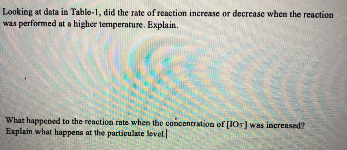 Looking at data in Table-1, did the rate of reaction increase or decrease when the reaction
was performed at a higher temperature. Explain.
What happened to the reaction rate when the concentration of [IO3] was increased?
Explain what happens at the particulate level.

