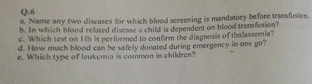 Q.6
a. Name any two diseases for which blood screening is mandatory before transfusion.
b. In which blood related disease a child is dependent on blood transfusion?
c. Which test on Hb is performed to confirm the diagnosis of thalassemia?
d. How much blood can 5e safely donated during emergency in one go?
e. Which type of leukemia is common in children?
