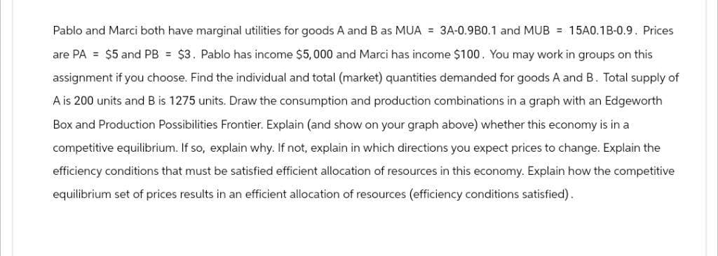 Pablo and Marci both have marginal utilities for goods A and B as MUA = 3A-0.9B0.1 and MUB = 15A0.1B-0.9. Prices
are PA = $5 and PB = $3. Pablo has income $5,000 and Marci has income $100. You may work in groups on this
assignment if you choose. Find the individual and total (market) quantities demanded for goods A and B. Total supply of
A is 200 units and B is 1275 units. Draw the consumption and production combinations in a graph with an Edgeworth
Box and Production Possibilities Frontier. Explain (and show on your graph above) whether this economy is in a
competitive equilibrium. If so, explain why. If not, explain in which directions you expect prices to change. Explain the
efficiency conditions that must be satisfied efficient allocation of resources in this economy. Explain how the competitive
equilibrium set of prices results in an efficient allocation of resources (efficiency conditions satisfied).