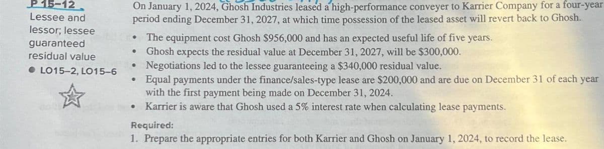 P15-12
Lessee and
lessor; lessee
guaranteed
residual value
●LO15-2, LO15-6
On January 1, 2024, Ghosh Industries leased a high-performance conveyer to Karrier Company for a four-year
period ending December 31, 2027, at which time possession of the leased asset will revert back to Ghosh.
•
O
•
The equipment cost Ghosh $956,000 and has an expected useful life of five years.
Ghosh expects the residual value at December 31, 2027, will be $300,000.
Negotiations led to the lessee guaranteeing a $340,000 residual value.
Equal payments under the finance/sales-type lease are $200,000 and are due on December 31 of each year
with the first payment being made on December 31, 2024.
• Karrier is aware that Ghosh used a 5% interest rate when calculating lease payments.
Required:
1. Prepare the appropriate entries for both Karrier and Ghosh on January 1, 2024, to record the lease.