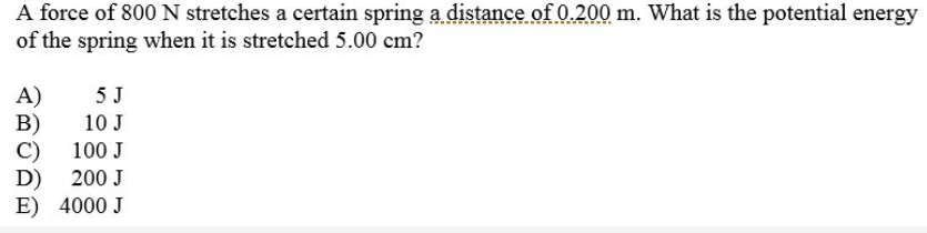 A force of 800 N stretches a certain spring a distance of 0.200 m. What is the potential energy
of the spring when it is stretched 5.00 cm?
5 J
A)
B)
C)
D)
E) 4000 J
10 J
100 J
200 J
