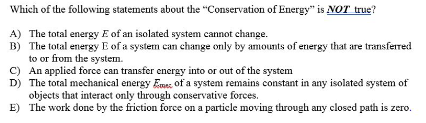 Which of the following statements about the "Conservation of Energy" is NOT true?
A) The total energy E of an isolated system cannot change.
B) The total energy E of a system can change only by amounts of energy that are transferred
to or from the system.
C) An applied force can transfer energy into or out of the system
D) The total mechanical energy Emec of a system remains constant in any isolated system of
objects that interact only through conservative forces.
E) The work done by the friction force on a particle moving through any closed path is zero.
