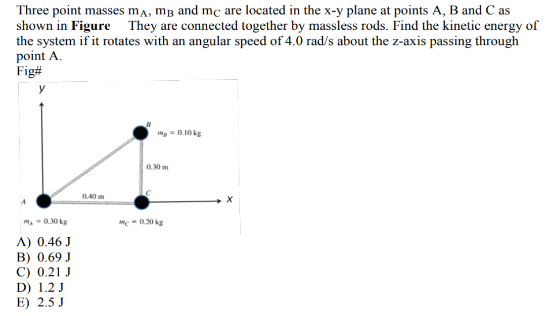 Three point masses ma, mB and mc are located in the x-y plane at points A, B and C as
shown in Figure They are connected together by massless rods. Find the kinetic energy of
the system if it rotates with an angular speed of 4.0 rad/s about the z-axis passing through
point A.
Fig#
y
mg = 0.10 kg
0.30 m
0.40 m
A
m, = 0.30 kg
mc = 0.20 kg
A) 0.46 J
В) 0.69 J
C) 0.21 J
D) 1.2 J
E) 2.5 J
