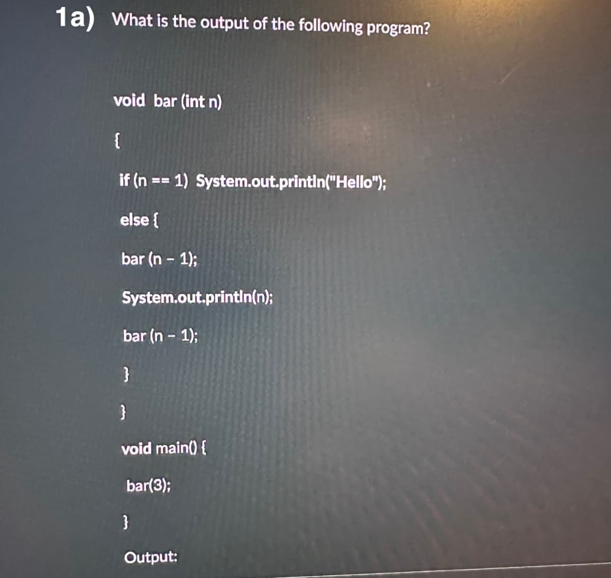1a) What is the output of the following program?
void bar (int n)
{
if (n == 1) System.out.println("Hello");
else {
bar (n - 1);
System.out.println(n);
bar (n - 1);
}
}
void main() {
bar(3);
}
Output:
