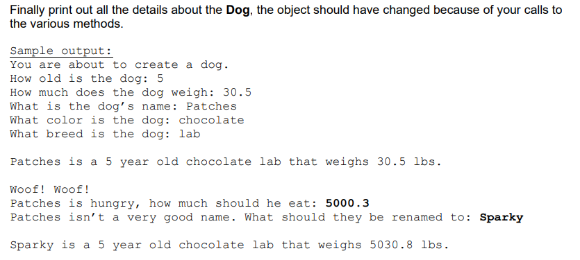 Finally print out all the details about the Dog, the object should have changed because of your calls to
the various methods.
Sample output:
You are about to create a dog.
How old is the dog: 5
How much does the dog weigh: 30.5
What is the dog's name: Patches
What color is the dog: chocolate
What breed is the dog: lab
Patches is a 5 year old chocolate lab that weighs 30.5 lbs.
Woof! Woof!
Patches is hungry, how much should he eat: 5000.3
Patches isn't a very good name. What should they be renamed to: Sparky
Sparky is a 5 year old chocolate lab that weighs 5030.8 lbs.
