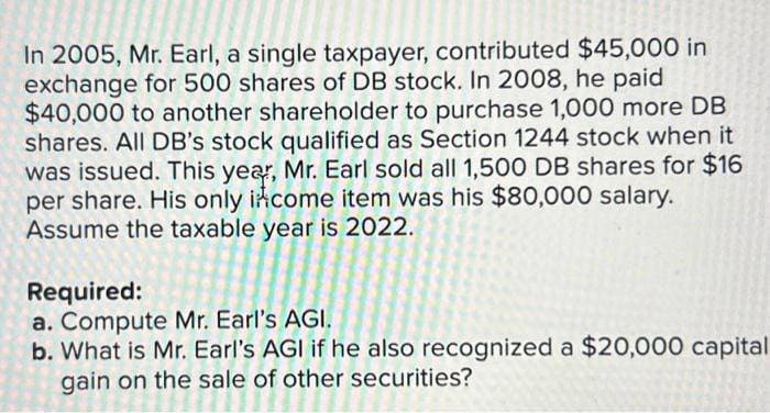In 2005, Mr. Earl, a single taxpayer, contributed $45,000 in
exchange for 500 shares of DB stock. In 2008, he paid
$40,000 to another shareholder to purchase 1,000 more DB
shares. All DB's stock qualified as Section 1244 stock when it
was issued. This year, Mr. Earl sold all 1,500 DB shares for $16
per share. His only income item was his $80,000 salary.
Assume the taxable year is 2022.
Required:
a. Compute Mr. Earl's AGI.
b. What is Mr. Earl's AGI if he also recognized a $20,000 capital
gain on the sale of other securities?