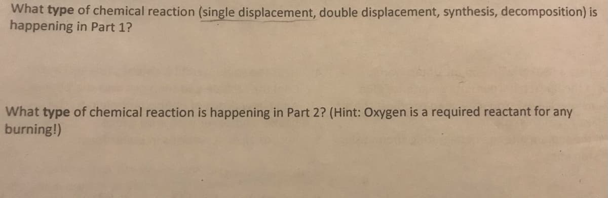 What type of chemical reaction (single displacement, double displacement, synthesis, decomposition) is
happening in Part 1?
What type of chemical reaction is happening in Part 2? (Hint: Oxygen is a required reactant for any
burning!)
