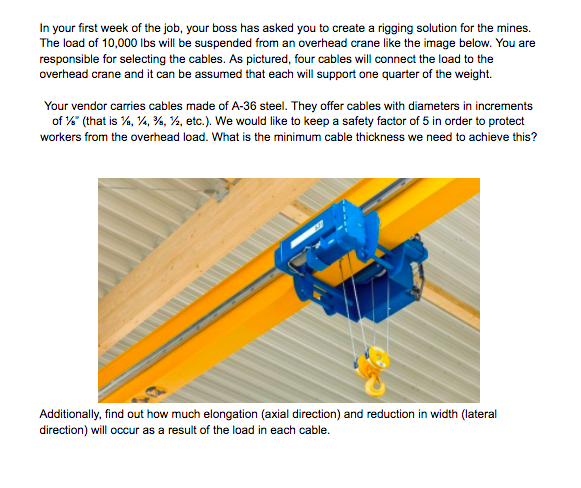 In your first week of the job, your boss has asked you to create a rigging solution for the mines.
The load of 10,000 Ibs will be suspended from an overhead crane like the image below. You are
responsible for selecting the cables. As pictured, four cables will connect the load to the
overhead crane and it can be assumed that each will support one quarter of the weight.
Your vendor carries cables made of A-36 steel. They offer cables with diameters in increments
of % (that is %, 4, %, ½, etc.). We would like to keep a safety factor of 5 in order to protect
workers from the overhead load. What is the minimum cable thickness we need to achieve this?
Additionally, find out how much elongation (axial direction) and reduction in width (lateral
direction) will occur as a result of the load in each cable.
