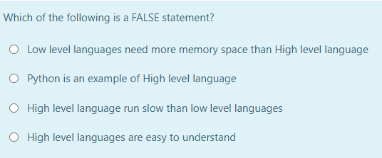 Which of the following is a FALSE statement?
O Low level languages need more memory space than High level language
O Python is an example of High level language
O High level language run slow than low level languages
O High level languages are easy to understand
