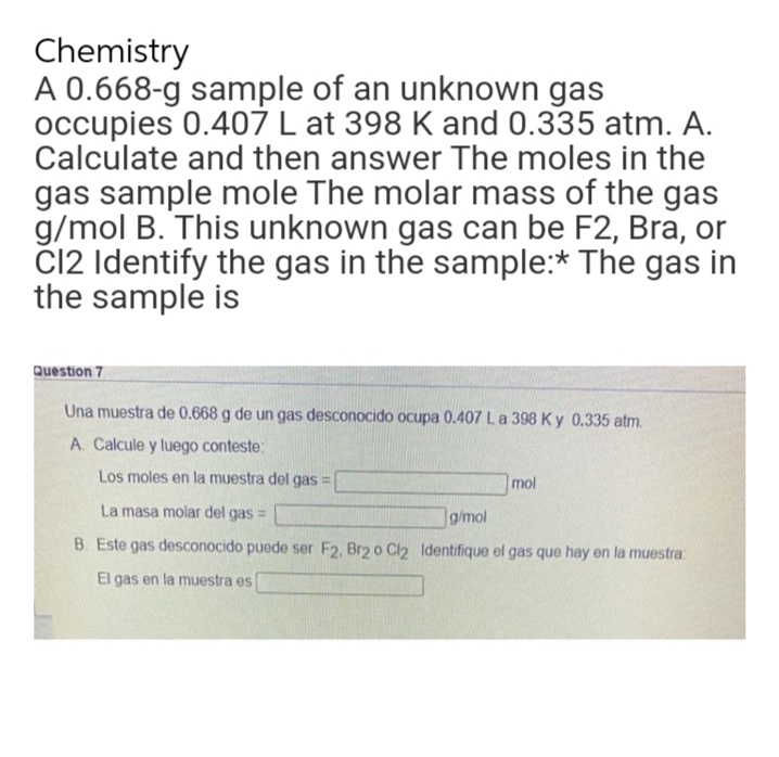 Chemistry
A 0.668-g sample of an unknown gas
occupies 0.407 L at 398 K and 0.335 atm. A.
Calculate and then answer The moles in the
gas sample mole The molar mass of the gas
g/mol B. This unknown gas can be F2, Bra, or
C12 Identify the gas in the sample:* The gas in
the sample is
Question 7
Una muestra de 0.668 g de un gas desconocido ocupa 0.407 L a 398 Ky 0.335 atm.
A. Calcule y luego conteste:
Los moles en la muestra del gas
-
mol
La masa molar del gas =
g/mol
B. Este gas desconocido puede ser F2, Br2 o Cl2 Identifique el gas que hay en la muestra:
El gas en la muestra es
