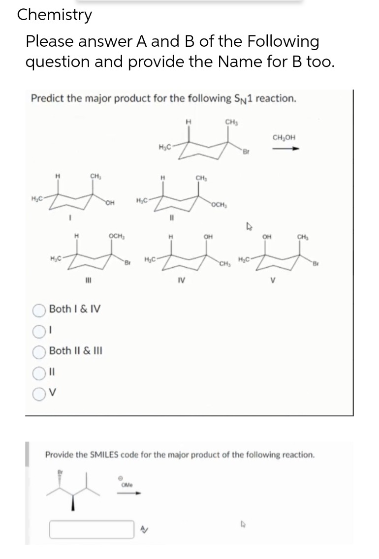 Chemistry
Please answer A and B of the Following
question and provide the Name for B too.
Predict the major product for the following SN1 reaction.
H
CH₂
CH₂OH
H₂C
CH₂
CH₂
H H
H₂C
H₂C
OCH₂
OCH₂
H
OH
H₂C
III
IV
V
Both I & IV
1
Both II & III
||
Provide the SMILES code for the major product of the following reaction.
e
OMe
D
H₂C
A
CH₂
"Br
4
H₂C
OH
CH₂
Br