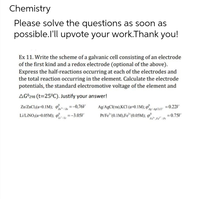 Chemistry
Please solve the questions as soon as
possible.I'll upvote your work.Thank you!
Ex 11. Write the scheme of a galvanic cell consisting of an electrode
of the first kind and a redox electrode (optional of the above).
Express the half-reactions occurring at each of the electrodes and
the total reaction occurring in the element. Calculate the electrode
potentials, the standard electromotive voltage of the element and
AG 298 (t=25°C). Justify your answer!
Zn/ZnCl(a=0.1M);
=-0,76V
= 0.22V
Z
ARIO.
Ag/AgCl(TB),KCI (a=0.1M);
PU/Fe' (0.1M), Fe (0.05M); P=0.75V
Li/LINO,(a-0.05M); =-3.05V