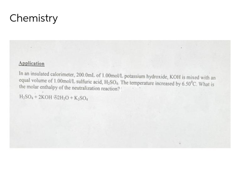 Chemistry
Application
In an insulated calorimeter, 200.0mL of 1.00mol/L potassium hydroxide, KOH is mixed with an
equal volume of 1.00mol/L sulfuric acid, H₂SO4. The temperature increased by 6.50°C. What is
the molar enthalpy of the neutralization reaction?
H₂SO4+2KOH @2H₂O + K₂SO4