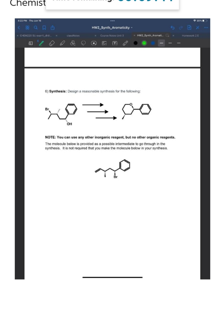 Chemist
4:22 PM Thu Jun 16
...
@日
HW2 Synth Aromaticity -
x CHEM220 SU exam_dhill
Course Notes Unit 3
B
2
N
U
★
P
{T}
DA
6) Synthesis: Design a reasonable synthesis for the following:
Br
p=
OH
NOTE: You can use any other inorganic reagent, but no other organic reagents.
The molecule below is provided as a possible intermediate to go through in the
synthesis. It is not required that you make the molecule below in your synthesis.
classNotes
x HW2 Synth Aromati... x
35%
Homework 2 E