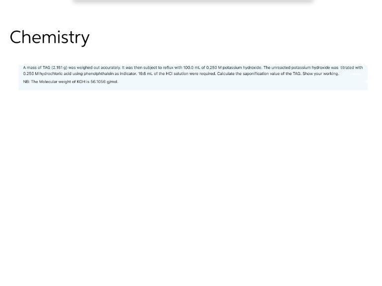 Chemistry
A mass of TAG (2.151 g) was weighed out accurately. It was then subject to reflux with 100.0 mL of 0.250 M potassium hydroxide. The unreacted potassium hydroxide was titrated with
0.250 M hydrochloric acid using phenolphthalein as indicator. 19.6 mL of the HCI solution were required. Calculate the saponification value of the TAG. Show your working.
NB: The Molecular weight of KOH is 56.1056 g/mol.