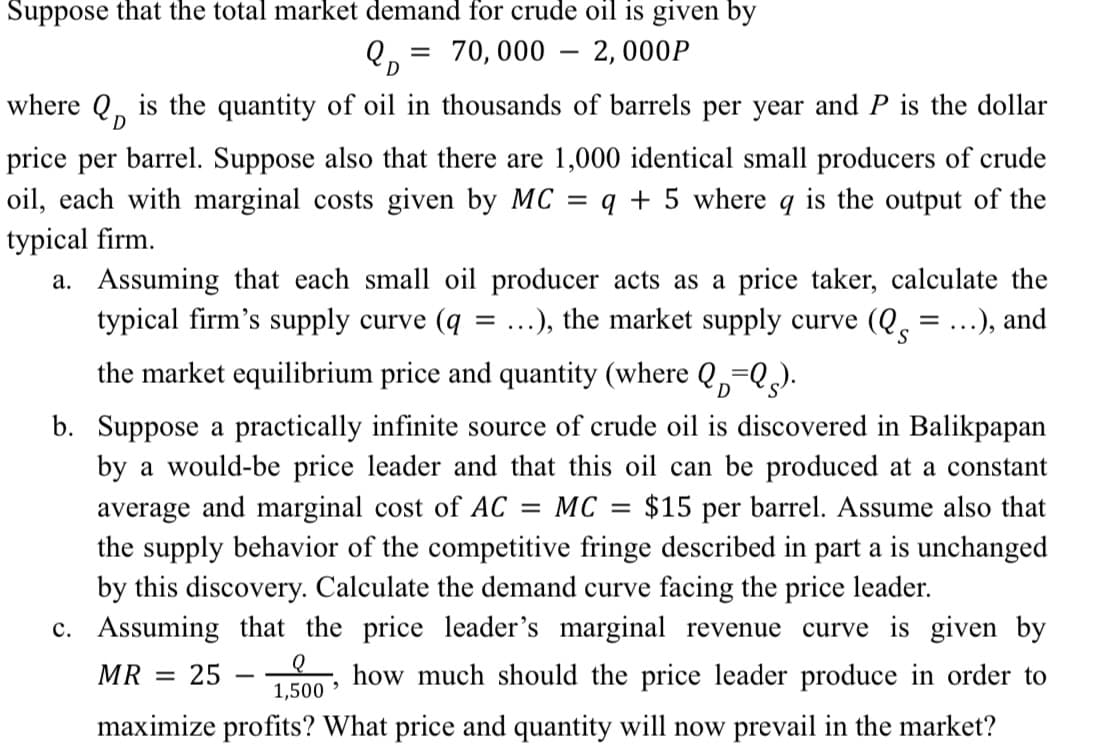 Suppose that the total market demand for crude oil is given by
70, 000 – 2,000P
QD
-
where Q, is the quantity of oil in thousands of barrels per year and P is the dollar
D
price per barrel. Suppose also that there are 1,000 identical small producers of crude
is the output of the
oil, each with marginal costs given by MC
q + 5 where
typical firm.
a. Assuming that each small oil producer acts as a price taker, calculate the
typical firm's supply curve (q
the market equilibrium price and quantity (where Q,=Q).
...), the market supply curve (Q, = ...), and
b. Suppose a practically infinite source of crude oil is discovered in Balikpapan
by a would-be price leader and that this oil can be produced at a constant
average and marginal cost of AC
the supply behavior of the competitive fringe described in part a is unchanged
by this discovery. Calculate the demand curve facing the price leader.
MC
$15 per barrel. Assume also that
c. Assuming that the price leader's marginal revenue curve is given by
MR :
25
how much should the price leader produce in order to
-
1,500 >
maximize profits? What price and quantity will now prevail in the market?
