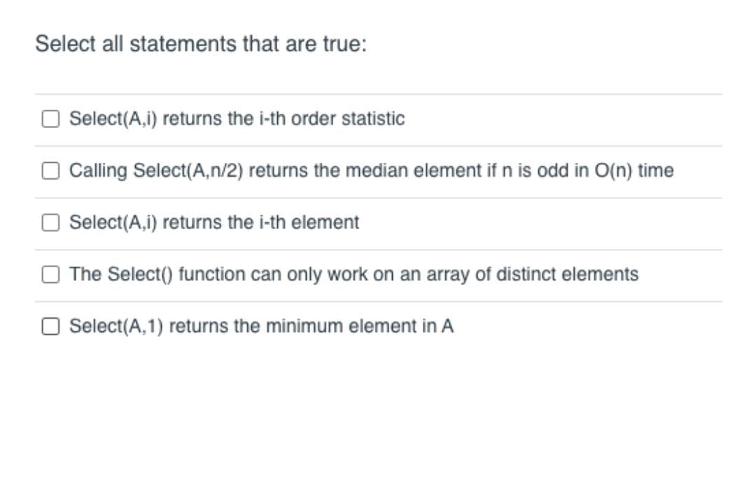 Select all statements that are true:
Select(A,i) returns the i-th order statistic
Calling Select(A,n/2) returns the median element if n is odd in O(n) time
Select(A,i) returns the i-th element
The Select() function can only work on an array of distinct elements
Select(A,1) returns the minimum element in A
