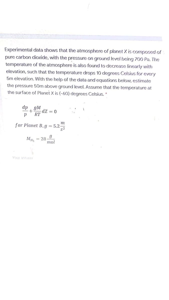 Experimental data shows that the atmosphere of planet X is composed of
pure carbon dioxide, with the pressure on ground level being 700 Pa. The
temperature of the atmosphere is also found to decrease linearly with
elevation, such that the temperature drops 10 degrees Celsius for every
5m elevation. With the help of the data and equations below, estimate
the pressure 50m above ground level. Assume that the temperature at
the surface of Planet X is (-60) degrees Celsius. *
dp
gM
dZ = 0
RT
m
for Planet B,g = 5.2-
s2
= 28-9
mol
Your answer
