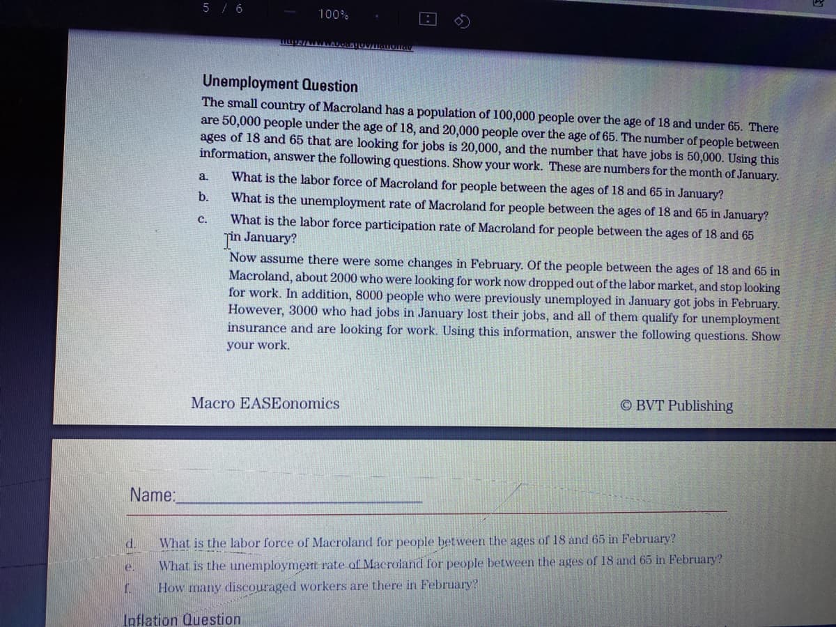 5 / 6
100%
Unemployment Question
The small country of Macroland has a population of 100,000 people over the age of 18 and under 65. There
are 50,000 people under the age of 18, and 20,000 people over the age of 65. The number of people between
ages of 18 and 65 that are looking for jobs is 20,000, and the number that have jobs is 50,000. Using this
information, answer the following questions. Show your work. These are numbers for the month of January.
a,
What is the labor force of Macroland for people between the ages of 18 and 65 in January?
b.
What is the unemployment rate of Macroland for people between the ages of 18 and 65 in January?
What is the labor force participation rate of Macroland for people between the ages of 18 and 65
jin January?
Now assume there were some changes in February. Of the people between the ages of 18 and 65 in
Macroland, about 2000 who were looking for work now dropped out of the labor market, and stop looking
for work. In addition, 8000 people who were previously unemployed in January gót jobs in February.
However, 3000 who had jobs in January lost their jobs, and all of them qualify for unemployment
insurance and are looking for work. Using this information, answer the following questions. Show
с.
your work.
Macro EASEonomics
O BVT Publishing
Name:
d.
What is the labor force of Macroland for people between the ages of 18 and 65 in February?
What is the unemployment rate of Macroiand for people between the ages of 18 and 65 in February?
e.
How many discouraged workers are there in February?
Inflation Question
