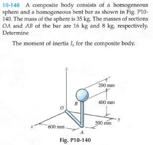10-140 A composite body consists of a homogeneous
sphere and a homogeneous bent bar as shown in Fig. P10-
140. The mass of the sphere is 35 kg. The masses of sections
OA and AB of the bar are 16 kg and 8 kg, respectively.
Determine
The moment of inertia I; for the composite body.
200 mm
B
400 mm
500 mm
600 mm.
A
Fig. P10-140
