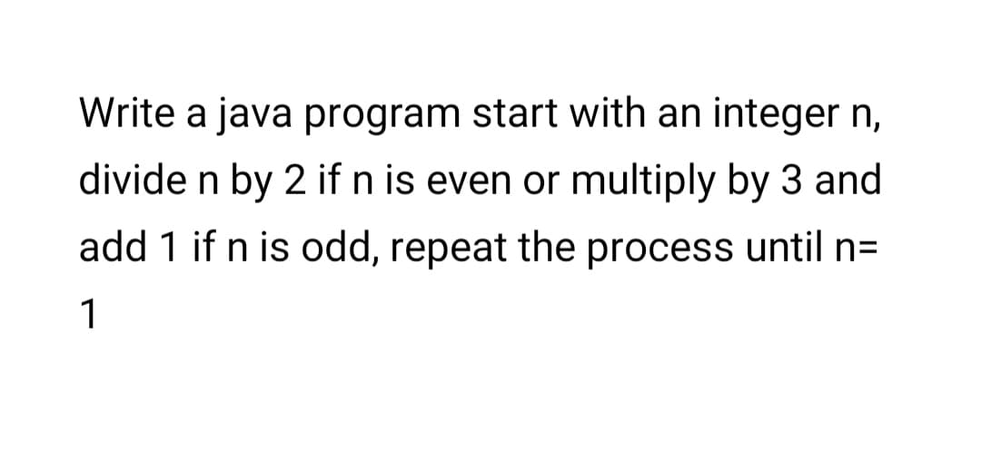 Write a java program start with an integer n,
divide n by 2 if n is even or multiply by 3 and
add 1 if n is odd, repeat the process until n=
1
