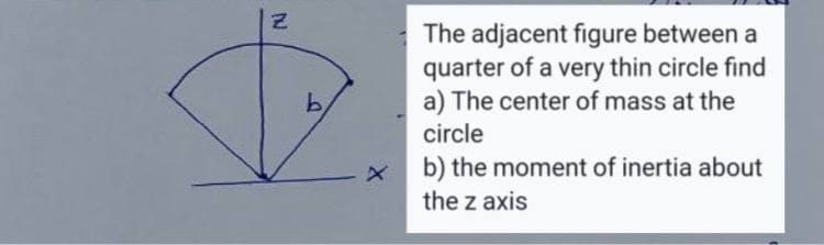The adjacent figure between a
quarter of a very thin circle find
a) The center of mass at the
b.
circle
x b) the moment of inertia about
the z axis
