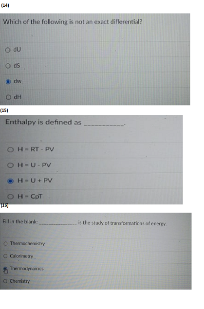 (14)
Which of the following is not an exact differential?
O du
Ods
@dw
dH
(15)
Enthalpy is defined as
OH-RT-PV
OH-U-PV
ⒸH-U + PV
OH = CpT
(16)
Fill in the blank:
O Thermochemistry
O Calorimetry.
Thermodynamics
O Chemistry
is the study of transformations of energy.