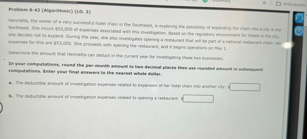 mmarly
>> All Bookmarks
Problem 6-42 (Algorithmic) (LO. 3)
Henrietta, the owner of a very successful hotel chain in the Southeast, is exploring the possibility of expanding the chain into a city in the
Northeast. She incurs $53,000 of expenses associated with this investigation. Based on the regulatory environment for hotels in the city,
she decides not to expand. During the year, she also investigates opening a restaurant that will be part of a national restaurant chain. Her
expenses for this are $53,000. She proceeds with opening the restaurant, and it begins operations on May 1.
Determine the amount that Henrietta can deduct in the current year for investigating these two businesses.
In your computations, round the per-month amount to two decimal places then use rounded amount in subsequent
computations. Enter your final answers to the nearest whole dollar.
a. The deductible amount of investigation expenses related to expansion of her hotel chain into another city: $
b. The deductible amount of investigation expenses related to opening a restaurant: $