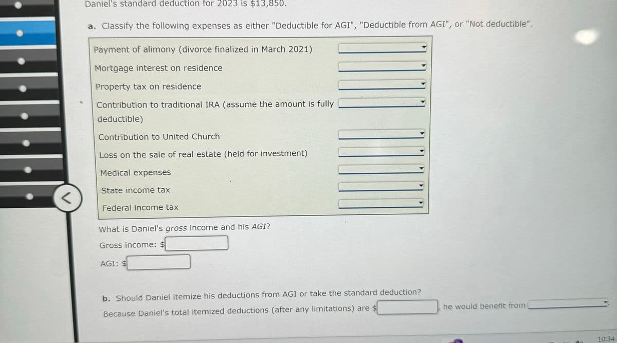<
Daniel's standard deduction for 2023 is $13,850.
a. Classify the following expenses as either "Deductible for AGI", "Deductible from AGI", or "Not deductible".
Payment of alimony (divorce finalized in March 2021)
Mortgage interest on residence
Property tax on residence
Contribution to traditional IRA (assume the amount is fully
deductible)
Contribution to United Church
Loss on the sale of real estate (held for investment)
Medical expenses
State income tax
Federal income tax
What is Daniel's gross income and his AGI?
Gross income: $
AGI: $
b. Should Daniel itemize his deductions from AGI or take the standard deduction?
Because Daniel's total itemized deductions (after any limitations) are $
he would benefit from
10:34