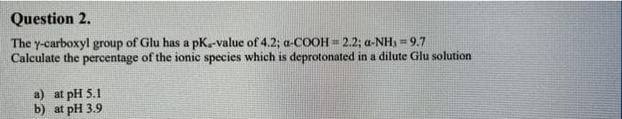Question 2.
The y-carboxyl group of Glu has a pK.-value of 4.2; a-COOH = 2.2; a-NH, = 9.7
Calculate the percentage of the ionic species which is deprotonated in a dilute Glu solution
a) at pH 5.1
b) at pH 3.9
