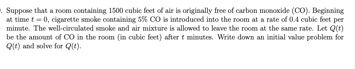 . Suppose that a room containing 1500 cubic feet of air is originally free of carbon monoxide (CO). Beginning
at time t = 0, cigarette smoke containing 5% CO is introduced into the room at a rate of 0.4 cubic feet per
minute. The well-circulated smoke and air mixture is allowed to leave the room at the same rate. Let Q(t)
be the amount of CO in the room (in cubic feet) after t minutes. Write down an initial value problem for
Q(t) and solve for Q(t).
