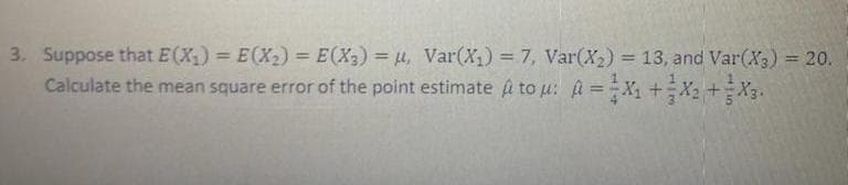 3. Suppose that E(X) = E(X2) = E(X2) = µ, Var(X) = 7, Var(X2) = 13, and Var(X3) = 20.
%3D
%3D
%3D
Calculate the mean square error of the point estimate A to u: a =X +X2 +X3.
