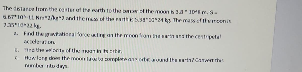The distance from the center of the earth to the center of the moon is 3.8 * 10^8 m. G =
6.67*10^-11 Nm^2/kg^2 and the mass of the earth is 5.98*10^24 kg. The mass of the moon is
7.35*10^22 kg.
a. Find the gravitational force acting on the moon from the earth and the centripetal
acceleration.
b. Find the velocity of the moon in its orbit.
C.
How long does the moon take to complete one orbit around the earth? Convert this
number into days.