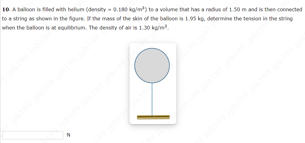 10. A balloon is filled with helium (density = 0.180 kg/m³) to a volume that has a radius of 1.50 m and is then connected
to a string as shown in the figure. If the mass of the skin of the balloon is 1.95 kg, determine the tension in the string
when the balloon is at equilibrium. The density of air is 1.30 kg/m³.
jph199 jph19**
19 jph199 jph199 jph199 jph199
140 661441 661445 661441
06146614df 661
ph199
stydf6
jph199 jph199 jph199 jph199
29 jph199 jph199 jph199 jph199 jph