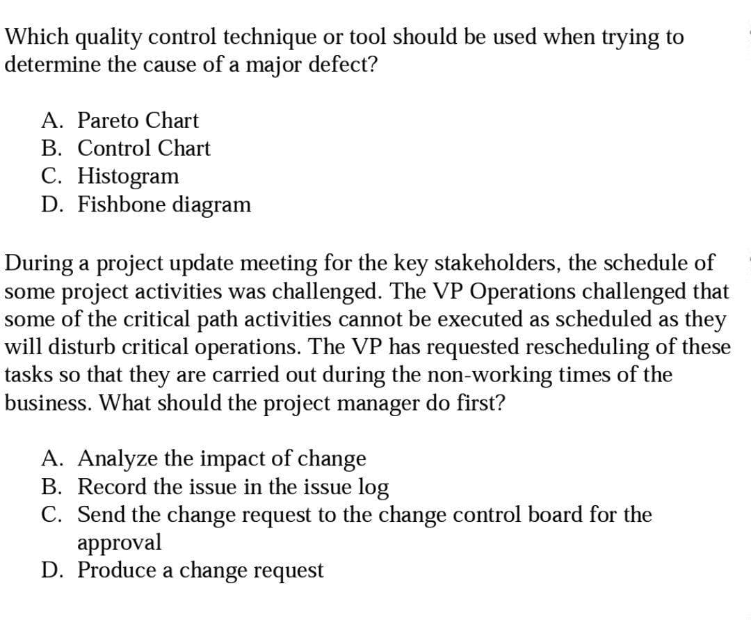 Which quality control technique or tool should be used when trying to
determine the cause of a major defect?
A. Pareto Chart
B. Control Chart
C. Histogram
D. Fishbone diagram
During a project update meeting for the key stakeholders, the schedule of
some project activities was challenged. The VP Operations challenged that
some of the critical path activities cannot be executed as scheduled as they
will disturb critical operations. The VP has requested rescheduling of these
tasks so that they are carried out during the non-working times of the
business. What should the project manager do first?
A. Analyze the impact of change
B. Record the issue in the issue log
C. Send the change request to the change control board for the
approval
D. Produce a change request
