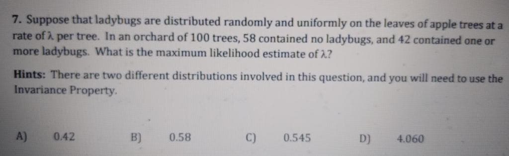 7. Suppose that ladybugs are distributed randomly and uniformly on the leaves of apple trees at a
rate of i per tree. In an orchard of 100 trees, 58 contained no ladybugs, and 42 contained one or
more ladybugs. What is the maximum likelihood estimate of 2?
Hints: There are two different distributions involved in this question, and you will need to use the
Invariance Property.
A)
0.42
B)
0.58
C)
0.545
D)
4.060
