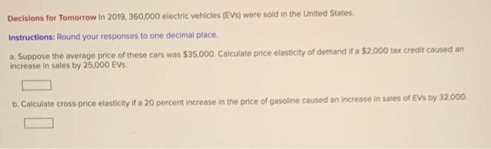 Decisions for Tomorrow In 2019, 360,000 electric vehicles (EVs) were sold in the United States.
Instructions: Round your responses to one decimal place.
a. Suppose the average price of these cars was $35,000. Calculate price elasticity of demand if a $2.000 tax credit caused an
Increase in sales by 25,000 EVs.
b. Calculate cross-price elasticity if a 20 percent increase in the price of gasoline caused an increase in sales of EVs by 32,000.
