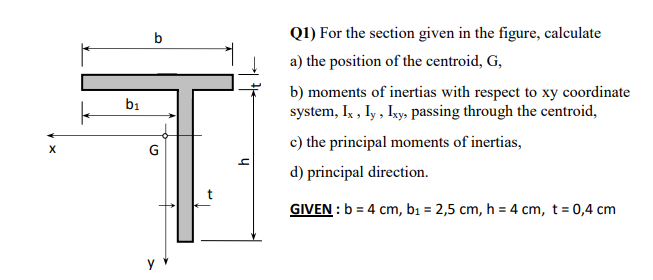b
Q1) For the section given in the figure, calculate
a) the position of the centroid, G,
b) moments of inertias with respect to xy coordinate
b1
system, Ix , Iy , Iky, passing through the centroid,
c) the principal moments of inertias,
G
d) principal direction.
GIVEN : b = 4 cm, bi = 2,5 cm, h = 4 cm, t= 0,4 cm
