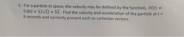 1. For a particle in space, the velocity may be defined by the function, (t) =
0.8ti + 12√ej + 5k. Find the velocity and acceleration of the particle at t =
9 seconds and correctly present each as cartesian vectors.