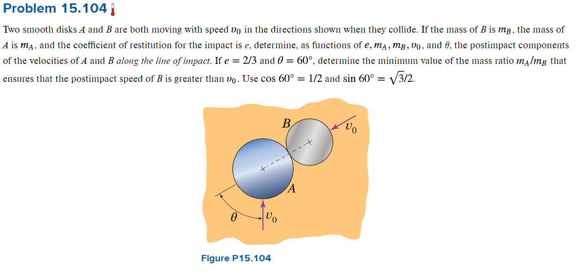 Problem 15.104
Two smooth disks A and B are both moving with speed vo in the directions shown when they collide. If the mass of B is mg, the mass of
A is mA, and the coefficient of restitution for the impact is e, determine, as functions of e, mA, MB, Vo, and 8, the postimpact components
of the velocities of A and B along the line of impact. If e = 2/3 and 0 = 60°, determine the minimum value of the mass ratio m/m³ that
ensures that the postimpact speed of B is greater than vo. Use cos 60° = 1/2 and sin 60° =
= √√312.
√
Vo
Figure P15.104
B
A