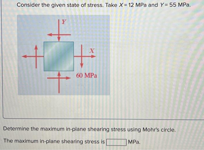 Consider the given state of stress. Take X = 12 MPa and Y= 55 MPa.
Y
X
60 MPa
Determine the maximum in-plane shearing stress using Mohr's circle.
The maximum in-plane shearing stress is
MPa.