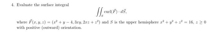 4. Evaluate the surface integral
curl(F)- ds.
where F(x, y, z) = (²+y-4, 3ry, 2x2 +22) and S is the upper hemisphere x² + y² + 2² = 16, z 20
with positive (outward) orientation.
