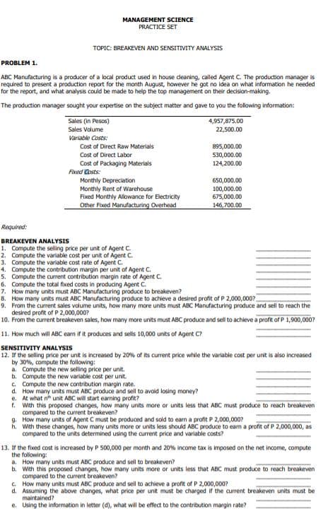 MANAGEMENT SCIENCE
PRACTICE SET
TOPIC: BREAKEVEN AND SENSITIVITY ANALYSIS
PROBLEM 1.
ABC Manufacturing is a producer of a local product used in house deaning, called Agent C. The production manager is
required to present a production report for the month August, however he got no idea on what information he needed
for the report, and what analysis could be made to help the top management on their decision-making.
The production manager sought your expertise on the subject matter and gave to you the following information:
Sales (in Pesos)
4,957,875.00
22,500.00
Sales Volume
Varlable Costs:
Cost of Direct Raw Materials
895,000.00
530,000.00
124,200.00
Cost of Direct Labor
Cost of Packaging Materials
Fixed Costs:
Monthly Depreciation
Monthly Rent of Warehouse
Fixed Monthly Allowance for Electricity
Other Fixed Manufacturing Overhead
650,000.00
100,000.00
675,000.00
146,700.00
Required:
BREAKEVEN ANALYSIS
1. Compute the selling price per unit of Agent C.
2. Compute the variable cost per unit of Agent C.
3. Compute the variable cost rate of Agent C.
4. Compute the contribution margin per unit of Agent C.
5. Compute the current contribution margin rate of Agent C.
6. Compute the total fixed costs in producing Agent C.
7. How many units must ABC Manufacturing produce to breakeven?
8. How many units must ABC Manufacturing produce to achieve a desired profit of P 2,000,000?
9. From the current sales volume units, how many more units must ABC Manufacturing produce and sell to reach the
desired profit of P 2,000,000?
10. From the current breakeven sales, how many more units must ABC produce and sell to achieve a profit of P 1,900,000?
11. How much will ABC ean if it produces and sells 10,000 units of Agent C?
SENSITIVITY ANALYSIS
12. If the selling price per unit is increased by 20% of its current price while the variable cost per unit is also increased
by 30%, compute the following:
a. Compute the new selling price per unit.
b. Compute the new variable cost per unit.
C. Compute the new contribution margin rate.
d. How many units must ABC produce and sell to avoid losing money?
e. At what n" unit ABC will start earning profit?
f. With this proposed changes, how many units more or units less that ABC must produce to reach breakeven
compared to the current breakeven?
9. How many units of Agent C must be produced and sold to earn a profit P 2,000,000?
h. With these changes, how many units more or units less should ABC produce to earn a profit of P 2,000,000, as
compared to the units determined using the current price and variable costs?
13. If the fixed cost is increased by P 500,000 per month and 20% income tax is imposed on the net income, compute
the following:
a. How many units must ABC produce and sell to breakeven?
b. With this proposed changes, how many units more or units less that ABC must produce to reach breakeven
compared to the current breakeven?
C. How many units must ABC produce and sell to achieve a profit of P 2,000,000?
d. Assuming the above changes, what price per unit must be charged if the current breakeven units must be
maintained?
e. Using the information in letter (d), what will be effect to the contribution margin rate?
